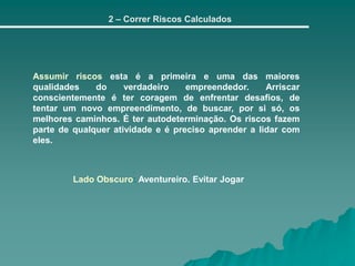 2 – Correr Riscos Calculados
Assumir riscos esta é a primeira e uma das maiores
qualidades do verdadeiro empreendedor. Arriscar
conscientemente é ter coragem de enfrentar desafios, de
tentar um novo empreendimento, de buscar, por si só, os
melhores caminhos. É ter autodeterminação. Os riscos fazem
parte de qualquer atividade e é preciso aprender a lidar com
eles.
Lado Obscuro: Aventureiro. Evitar Jogar
 