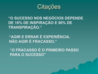 Citações
“AGIR E ERRAR É EXPERIÊNCIA.
NÃO AGIR É FRACASSO.”
“O FRACASSO É O PRIMEIRO PASSO
PARA O SUCESSO”
“O SUCESSO NOS NEGÓCIOS DEPENDE
DE 10% DE INSPIRAÇÃO E 90% DE
TRANSPIRAÇÃO.”
 