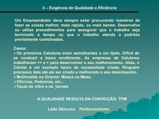 3 – Exigência de Qualidade e Eficiência
Um Empreendedor deve sempre estar procurando maneiras de
fazer as coisas melhor, mais rápido, ou mais barato. Desenvolve
ou utiliza procedimentos para assegurar que o trabalho seja
terminado a tempo ou que o trabalho atenda a padrões
previamente combinados.
A QUALIDADE RESULTA DA CONVICÇÃO: TPM
Casos:
Os primeiros Celulares eram semelhantes a um tijolo. Difícil de
se conduzir e baixo rendimento. As empresas de Celulares
trabalharam ++ e + para desenvolver o seu melhoramento. Aliás, o
Celular é um exemplo típico de necessidade criada. Ninguém
precisava dele até ele ser criado e melhorado o seu desempenho.
McDonalds no Oriente: Mosca na Mesa.
Oficinas, Pedreiros, etc...
Taças de vidro e os jornais
Lado Obscuro: Perfeccionismo.
 