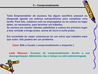 5 – Comprometimento
Todo Empreendedor de sucesso faz algum sacrifício pessoal ou
despende (gasta) um esforço extraordinário para completar uma
tarefa. Para isto, colabora com os empregados ou se coloca no lugar
deles, se necessário, para terminar um trabalho.
Se esmera em manter clientes satisfeitos e coloca em primeiro lugar
a boa vontade a longo prazo, acima do lucro a curto prazo.
Em sociedade às vezes costuma-se ter um sócio que trabalha mais
que outro. Isto poderá ser um problema.
Lado Obscuro: Excesso de comprometimento devido a sua
desorganização. Administra mau o tempo ou está sobrecarregado.
Caso: Bife a Cavalo ( comprometimento x empenho )
 