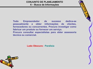 CONJUNTO DE PLANEJAMENTO
6 – Busca de Informações
Todo Empreendedor de sucesso dedica-se
pessoalmente a obter informações de clientes,
fornecedores ou concorrentes. Procura investigar como
fabricar um produto ou fornecer um serviço.
Procura consultar especialistas para obter assessoria
técnica ou comercial.
Lado Obscuro: Paralisia
 