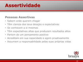 Assertividade
10
Pessoas Assertivas
• Sabem onde querem chegar
• Têm clareza dos seus desejos e expectativas
• Se conhecem a si mesmas
• Têm expectativas altas que produzem resultados altos
• Partem de um pensamento positivo
• Acreditam em sua capacidade e agem proativamente
• Assumem a responsabilidade pelas suas próprias vidas
 