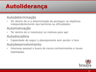 Autoliderança
12
Autodeterminação
• Ter dentro de si a determinação de perseguir os objetivos
independentemente das barreiras ou dificuldades
Automotivação
• Ter dentro de si mesmo(a) os motivos para agir
Autodisciplina
• Capacidade de seguir o planejamento sem perder o foco
Autodesenvolvimento
• Interesse pessoal e busca de novos conhecimentos e novas
habilidades
 