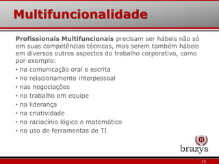 Multifuncionalidade
13
Profissionais Multifuncionais precisam ser hábeis não só
em suas competências técnicas, mas serem também hábeis
em diversos outros aspectos do trabalho corporativo, como
por exemplo:
• na comunicação oral e escrita
• no relacionamento interpessoal
• nas negociações
• no trabalho em equipe
• na liderança
• na criatividade
• no raciocínio lógico e matemático
• no uso de ferramentas de TI
 