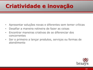Criatividade e inovação
14
• Apresentar soluções novas e diferentes sem temer críticas
• Desafiar a maneira rotineira de fazer as coisas
• Encontrar maneiras criativas de se diferenciar dos
concorrentes
• Ser o primeiro a lançar produtos, serviços ou formas de
atendimento
 