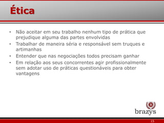 Ética
15
• Não aceitar em seu trabalho nenhum tipo de prática que
prejudique alguma das partes envolvidas
• Trabalhar de maneira séria e responsável sem truques e
artimanhas
• Entender que nas negociações todos precisam ganhar
• Em relação aos seus concorrentes agir profissionalmente
sem adotar uso de práticas questionáveis para obter
vantagens
 