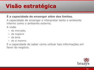 Visão estratégica
16
É a capacidade de enxergar além dos limites.
A capacidade de enxergar e interpretar tanto o ambiente
interno como o ambiente externo.
A visão
• do mercado,
• do negócio
• da área
• de si mesmo
E a capacidade de saber como utilizar tais informações em
favor do negócio.
 