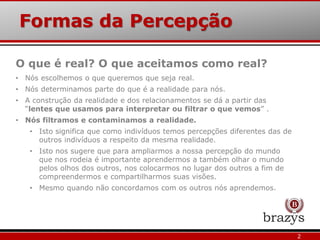 Formas da Percepção
O que é real? O que aceitamos como real?
• Nós escolhemos o que queremos que seja real.
• Nós determinamos parte do que é a realidade para nós.
• A construção da realidade e dos relacionamentos se dá a partir das
“lentes que usamos para interpretar ou filtrar o que vemos” .
• Nós filtramos e contaminamos a realidade.
• Isto significa que como indivíduos temos percepções diferentes das de
outros indivíduos a respeito da mesma realidade.
• Isto nos sugere que para ampliarmos a nossa percepção do mundo
que nos rodeia é importante aprendermos a também olhar o mundo
pelos olhos dos outros, nos colocarmos no lugar dos outros a fim de
compreendermos e compartilharmos suas visões.
• Mesmo quando não concordamos com os outros nós aprendemos.
2
 