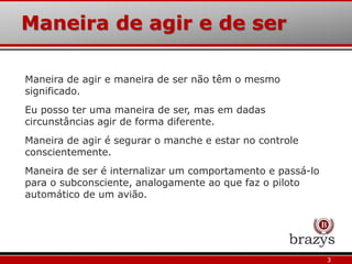 3
Maneira de agir e maneira de ser não têm o mesmo
significado.
Eu posso ter uma maneira de ser, mas em dadas
circunstâncias agir de forma diferente.
Maneira de agir é segurar o manche e estar no controle
conscientemente.
Maneira de ser é internalizar um comportamento e passá-lo
para o subconsciente, analogamente ao que faz o piloto
automático de um avião.
Maneira de agir e de ser
 