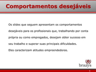 Comportamentos desejáveis
6
Os slides que seguem apresentam os comportamentos
desejáveis para os profissionais que, trabalhando por conta
própria ou como empregados, desejam obter sucesso em
seu trabalho e superar suas principais dificuldades.
Eles caracterizam atitudes empreendedoras.
 