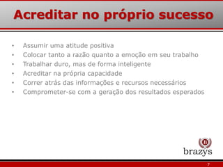 Acreditar no próprio sucesso
7
• Assumir uma atitude positiva
• Colocar tanto a razão quanto a emoção em seu trabalho
• Trabalhar duro, mas de forma inteligente
• Acreditar na própria capacidade
• Correr atrás das informações e recursos necessários
• Comprometer-se com a geração dos resultados esperados
 