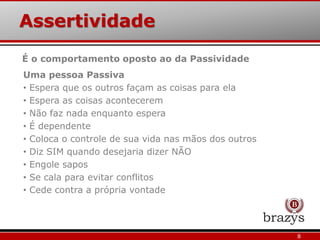 Assertividade
8
Uma pessoa Passiva
• Espera que os outros façam as coisas para ela
• Espera as coisas acontecerem
• Não faz nada enquanto espera
• É dependente
• Coloca o controle de sua vida nas mãos dos outros
• Diz SIM quando desejaria dizer NÃO
• Engole sapos
• Se cala para evitar conflitos
• Cede contra a própria vontade
É o comportamento oposto ao da Passividade
 