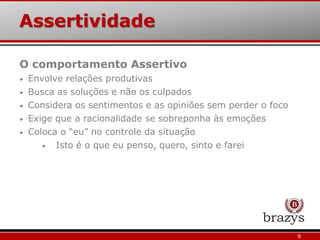 Assertividade
9
O comportamento Assertivo
• Envolve relações produtivas
• Busca as soluções e não os culpados
• Considera os sentimentos e as opiniões sem perder o foco
• Exige que a racionalidade se sobreponha às emoções
• Coloca o “eu” no controle da situação
• Isto é o que eu penso, quero, sinto e farei
 