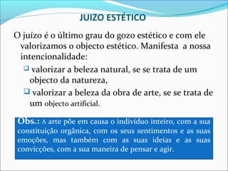 JUIZO ESTÉTICO
O juízo é o último grau do gozo estético e com ele
 valorizamos o objecto estético. Manifesta a nossa
 intencionalidade:
   valorizar a beleza natural, se se trata de um
    objecto da natureza,
   valorizar a beleza da obra de arte, se se trata de
    um objecto artificial.

 Obs.: A arte põe em causa o indivíduo inteiro, com a sua
 constituição orgânica, com os seus sentimentos e as suas
 emoções, mas também com as suas ideias e as suas
 convicções, com a sua maneira de pensar e agir.
 