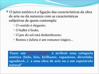 O juízo estético é a ligação das características da obra
 de arte ou da natureza com as características
 subjetivas de quem contempla:
     O vestido é elegante;
     O ballet é lindo;

     O por do sol está deslumbrante;

     Romeu e Julieta é um romance trágico...




  “Fazer  um juízo estético é atribuir uma categoria
  estética (belo, feio, brilhante, espantoso, divertido;
  agradável...) a uma obra de arte ou a um espetáculo
  natural”
 