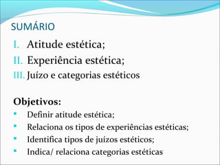 SUMÁRIO
I. Atitude estética;
II. Experiência estética;
III. Juízo e categorias estéticos

Objetivos:
   Definir atitude estética;
   Relaciona os tipos de experiências estéticas;
   Identifica tipos de juízos estéticos;
   Indica/ relaciona categorias estéticas
 