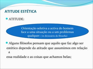 ATITUDE ESTÉTICA
ATITUDE:

          Orientação seletiva a activa do homem
          face a uma situação ou a um problemas
               qualquer. ( in dicionário de filosofia)

Alguns filósofos pensam que aquilo que faz algo ser
estético depende da atitude que assumimos em relação
 a
essa realidade e as coisas que achamos belas;
 