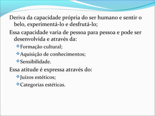 Deriva da capacidade própria do ser humano e sentir o
  belo, experimentá-lo e desfrutá-lo;
Essa capacidade varia de pessoa para pessoa e pode ser
  desenvolvida e através da:
   Formação cultural;
   Aquisição de conhecimentos;
   Sensibilidade.
Essa atitude é expressa através do:
   Juízos estéticos;
   Categorias estéticas.
 