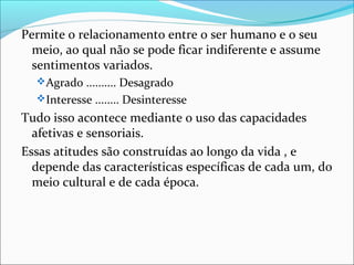 Permite o relacionamento entre o ser humano e o seu
  meio, ao qual não se pode ficar indiferente e assume
  sentimentos variados.
   Agrado .......... Desagrado
   Interesse ........ Desinteresse

Tudo isso acontece mediante o uso das capacidades
  afetivas e sensoriais.
Essas atitudes são construídas ao longo da vida , e
  depende das características específicas de cada um, do
  meio cultural e de cada época.
 