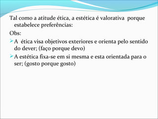 Tal como a atitude ética, a estética é valorativa porque
  estabelece preferências:
Obs:
 A ética visa objetivos exteriores e orienta pelo sentido
  do dever; (faço porque devo)
 A estética fixa-se em si mesma e esta orientada para o
  ser; (gosto porque gosto)
 
