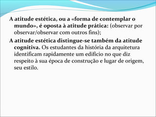 A atitude estética, ou a «forma de contemplar o
  mundo», é oposta à atitude prática: (observar por
  observar/observar com outros fins);
A atitude estética distingue-se também da atitude
  cognitiva. Os estudantes da história da arquitetura
  identificam rapidamente um edifício no que diz
  respeito à sua época de construção e lugar de origem,
  seu estilo.
 
