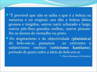 “É provável que não se saiba o que é a beleza na
 natureza e no original, uns dão a beleza lábios
 grossos e túrgidos, outros nariz achatado e largo,
 outros põe-lhes grandes orelhas, outros pintam-
 lhe os dentes de vermelho ou preto.
Do dogmatismo e da objectividade (platónica)
 do belo-em-si, passamos          ao ceticismo e
 subjetivismo estético (ceticismo kantiano),
 primado do gosto sobre a ideia do belo-em-si.
                                 Dénis Huisman (A Estética)
 