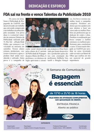 DEDICAÇÃO E ESFORÇO

FOA sai na frente e vence Talentos da Publicidade 2010
        Os cursos de Jorna-                                                                                          ves. Em breve veremos nas




                                                                                                  Foto: Divulgação
lismo e Publicidade & Pro-                                                                                           mídias locais a campanha
paganda do UniFOA vêm                                                                                                completa. Parabéns aos
desenvolvendo um trabalho                                                                                            alunos que nos ajudam com
que está sendo comprovado                                                                                            seus talentos a fazer um
com trabalhos reconhecidos                                                                                           curso cada vez melhor. Para-
pela sociedade. Um prova                                                                                             béns aos professores que se
disso é o comercial vence-                                                                                           dedicam de corpo e alma.
dor do concurso Talentos da                                                                                          Parabéns à coordenação que
Publicidade realizado pela                                                                                           busca sempre a melhor
Tv Rio Sul – afiliada Rede      Vencedores: Coordenadora                                                             estrutura e os melhores pro-
                                 Rita Carvalho ao lado dos
Globo, que começou a ser        alunos campeões                                                                      fissionais para construírem
veiculado na emissora em                                                                                             o curso. E nosso muito obri-
setembro. Nossos alunos        cunho social desenvolvida            gia, as peças e o filme finali-                  gado ao UniFOA por acre-
criaram, produziram, ven-      pelos alunos do 6° período           zado que foram desenvolvi-                       ditar no curso investindo
ceram o concurso e, agora, o   de Publicidade & Propagan-           dos e produzidos pelos alu-                      cada vez mais e ao Banco de
produto final sendo reco-      da para o Banco de Olhos. A          nos com orientação dos                           Olhos que confiou em nós
nhecido e utilizado. Outra     prefeitura e os diretores do         professores Edilberto Ven-                       um material de grande
prova é a campanha de          órgão aprovaram a estraté-           turelli e Douglas Gonçal-                        importância.




                                                                   III Semana da Comunicação

                                                                      Bagagem
                                                                     é essencial!
                                                                       de 17/10 a 21/10 às 18 horas
                                                                     VALE HORA DE ATIVIDADE COMPLEMENTAR
                                                                           com apresentação de relatório

                                                                                 ENTRADA FRANCA
                                                                                  Aberto ao público




                                                             EXPEDIENTE

    Diagramação:           Reportagem:                                     Professora Responsável:                               Coordenação:
    Juliana Rosas Loesch   Angélica Arieira e Douglas Gonçalves            Angélica Arieira - MTB: 28658/RJ                      Rita Carvalho
 