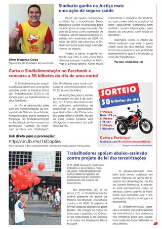 Desta vez quem comemorou
a vitória foi o trabalhador Silmar
Bragança Corça, no processo para
recebimento do seguro-saúde. De-
pois de 25 anos como operador de
caldeira, ele foi aposentado por in-
validez em novembro de 2009. No
início de 2010, ele procurou o Sin-
dialimentação para exigir o recebi-
mento do seguro.
“Valeu a pena. A gente en-
tende que não é uma coisa fácil,
demora porque a justiça é lenta,
mas é o nosso direito. Achei muito
Sindicato ganha na Justiça mais
uma ação de seguro-saúde
Curta o Sindialimentação no Facebook e
concorra a 50 bilhetes da rifa de uma moto!
Trabalhadores apoiam abaixo-assinado
contra projeto de lei das terceirizações
Silmar Bragança Corça
Operador de Caldeira Aposentado
importante o trabalho do Sindica-
to, que correu atrás e a justiça foi
feita”, disse Silmar. “Sempre fui bem
assistido, recebi informações bem
dadas do processo, com todos os
detalhes”.
Exemplos como a vitória de
Silmar mostram que vale a pena
correr atrás de seus direitos, inves-
tir na luta e buscar a sua entidade
representativa, que é o Sindicato, a
casa do trabalhador.
Por isso, sindicalize-se!
O Sindialimentação adqui-
riu bilhetes de rifa em uma ação
solidária junto à Central Única
dos Trabalhadores (CUT) e vai
sortear para os trabalhadores e
seus familiares.
A rifa é promovida pela
CUT em comemoração ao ani-
versário de 30 anos da entidade.
Para participar, basta acessar a
fanpage do Sindialimentação
no Facebook, entrar na aba da
promoção “Sorteio: 50 chan-
ces” e clicar em “Participar”.
http://on.fb.me/16Cap5M
Para acessar o link corretamente, diferencie maísculas e minúsculas.
Link direto para a promoção:
São 50 bilhetes para você con-
correr a uma motocicleta, uma
TV 32’ e uma bicicleta.
As inscrições para o sorteio
se encerram no dia 4 de outu-
bro, às 15 horas. No mesmo dia,
um aplicativo automático vai
selecionar os 50 ganhadores,
que terão até o dia 25 de outu-
bro para retirar o bilhete. No dia
26, pela Loteria Federal, será
divulgado o vencedor dos prê-
mios da rifa.
O PL 4330 ameaça postos de
trabalho e precariza a mão-
de-obra. Trabalhadores de
outras fábricas ligadas ao
Sindialimentação também
participam da coleta de
assinaturas.
Na sexta-feira (27) e na
terça (1º), o Sindialimentação
esteve presente na porta da
fábrica recolhendo assinaturas
contra a PL 4330. O objetivo é
enviar todas as assinaturas para
Brasília, até chegar às mãos da
bancada capixaba da Câma-
ra de Deputados e do Senado
e às mãos da Presidenta Dilma
Rousseff.
O abaixo-assinado tam-
bém está sendo coletado em
outras fábricas do ramo da in-
dústria da alimentação, na Rio
de Janeiro Refrescos. A empre-
sa está primarizando todos os
serviços, como cozinha e trans-
porte, por perceber que a ter-
ceirização não traz vantagens e
economia.
O Sindialimentação agra-
dece a todos que participaram
de mais esta luta. Sua presença
nos fortalece para que possa-
mos cada dia mais defender os
seus direitos.
 
