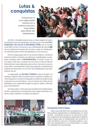 Lutas &
conquistas
Campanhas na
rua e negociações
intensas com a
empresa marcaram
nossa defesa
pelos diretos dos
trabalhadores.

Em 2013, o Sindialimentação teve um árduo registro de lutas e

conquistas em prol do trabalhador. Começou com a luta pela Par-

ticipação nos Lucros e Resultados (PLR), que se mostrou
muito difícil no início, mas fechou com a distribuição de mais de 40%
do lucro líquido da empresa que foi para o bolso do trabalhador.
Um resultado positivo diante da registrada no lucro este ano.
Entre as negociações da PL e do Acordo Coletivo, o Sindicato
promovia ações e protestos que alertavam trabalhadores e população capixaba sobre as

terceirizações

na Garoto. Foram vá-

rias ações, entre elas, a parada de uma hora e meia da fábrica.
Demonstramos nossa disposição para a luta e marcamos nossa posição sobre as terceirizações. Nossa força garantiu a realização do
protesto sem descontar um só minuto dos trabalhadores que participaram do ato.
A negociação do

Acordo Coletivo

merece também um

destaque especial. Além do ganho real no reajuste do salário, aumento expressivo no ticket e ampliação do direito ao auxílio-óculos,
conquistamos novos benefícios, como a inclusão do marido da trabalhadora como dependente legal nos planos médico, odontológico e farmacêutico.
Na área jurídica, muitos processos beneficiaram trabalhadores.
Em 2014, aguardamos o resultado de outras ações individuais e coletivas. Veja os detalhes na máteria da página 4.

Campanha Gota D’água
Quem não se lembra como os bebedouros com defeito estavam prejudicando os trabalhadores no verão
de 2013... O Sindicato foi para a rua denunciar a situação vergonhosa dos bebedouros quebrados e distribuiu
copos d’água para os trabalhadores que entravam e
saiam da fábrica. Com isso, a empresa acelerou o conserto dos equipamentos e se comprometeu a cumprir
um calendário de manutenções.

 