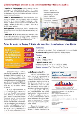 Sindialimentação encerra o ano com importantes vitórias na Justiça
Processo de Horas Extras: A justiça deu ganho de

causa para os trabalhadores que fizeram 40 minutos
de horas extras em setembro de 1998 enquanto corria
a negociação do acordo coletivo. Mais de 1.450 pessoas foram beneficiadas.

Turno do Revezamento: Em 2013 saíram mais listas

de trabalhadores que ganharam a ação coletiva
pelo Turno do Revezamento, para aqueles que trabalharam em 3 turnos de revezamento de 2001/2006. As
primeiras ações que vencemos já beneficiaram cerca
de 250 trabalhadores.

Em 2013, o Sindicato
trabalhou arduamente
para alcançar vitórias
para a categoria.
Obtivemos sucesso
em diversos processos
individuais e coletivos.

Reintegrações: ao longo de 2013, 6 trabalhadores
foram readmitidos por ação judicial aberta pelo Sindicato.
Correção do FGTS: No final deste ano, entramos com

uma ação coletiva para os trabalhadores associados
compensarem as perdas do FGTS sobre os anos que a
correção monetária ficou abaixoda inflação.

Aulas de inglês no Espaço Atitude vão beneficiar trabalhadores e familiares
Matrículas:
13 a 31 de janeiro, das 13 às 16 horas, no Espaço Atitude

Início das aulas: primeira semana de fevereiro
Turmas:
• 11 a 13 anos
Horário: 15h50 às 17h10

• A partir dos 14 anos
Horários: 12h20 às 13h40 ou 14h20 às 15h40

Dias da semana: 2ª e 4ª-feira ou 3ª e 5ª-feira
O Sindialimentação e a Cooperativa de Professores de Línguas
do Espírito Santo (Cooperling) fecharam uma parceria para oferecer um curso de inglês para nossos
associados e seus dependentes legais. O semestre custará R$ 349,90,
e poderá ser dividido em até três
vezes sem juros no boleto, cartões
ou à vista.
As aulas vão acontecer no
Espaço Atitude, com carga horária semestral de 50 horas. As aulas
terão duração de 1h20, às segundas e quartas ou terças e quintas-feiras, de acordo com a escolha
do aluno. Os horários foram definidos para facilitar a participação de trabalhadores de todos os
turnos. A efetivação da matrícula
começa na segunda-feira (13) e
segue até o dia 31 de janeiro, das
13 às 16 horas, no Espaço Atitude.

Método comunicativo
Em 2014, a Cooperling completa 17 anos no mercado. Ela reúne mais de 70 profissionais licenciados que atendem mais de três
mil alunos em quatro unidades da
Grande Vitória. Mais de 15 mil pessoas já fizeram o curso, com lições
que envolvem o uso da língua inglesa para a fala, escrita, leitura e
compreensão auditiva. “As aulas
são completamente em inglês,
por meio do método comunicativo. É conversação do começo
ao fim, a partir da primeira aula. O
aluno aprende a se comunicar em
todos os níveis possíveis”, explica a
diretora-presidente da Cooperling
Roseir Santos.
O curso é voltado para quem
quer dominar o idioma para uso
pessoal, acadêmico e profissional.

INFORMATIVO DOS TRABALHADORES NAS
INDÚSTRIAS DE ALIMENTAÇÃO DO ES
Estrada Jerônimo Monteiro, 1732 - Vila Velha - ES
Telefone: 3339-5027
E-mail: comunica.sindi@terra.com.br
COORDENADORA GERAL DO SINDICATO
Linda Morais
COORDENADOR DA SECRETARIA DE COMUNICAÇÃO
Elifas Medeiros
EQUIPE DE JORNALISMO
Marina Denadai
Sylvia Ruth

 