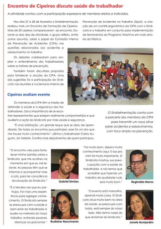Nos dias 27 e 28 de fevereiro o Sindialimentação
realizou mais um Encontro de Formação de Cipeiros.
Mais de 20 cipeiros compareceram ao encontro. Du-
rante os dois dias de atividade, o grupo refletiu, entre
outros assuntos, sobre o papel da Comissão Interna
de Prevenção de Acidentes (CIPA) nas
questões relacionadas aos acidentes e
adoecimento no trabalho.
Os debates colaboraram para am-
pliar o entendimento dos trabalhadores
sobre os fatores de prevenção.
Também foram discutidas propostas
para fortalecer a atução da CIPA. Uma
das sugestões foi a participação do Sindi-
cato nas reuniões e na Semana Interna de
Encontro de Cipeiros discute saúde do trabalhador
Cipeiros avaliam evento
Os membros da CIPA têm a missão de
defender a saúde e a segurança dos tra-
balhadores. Daí a importância de se esco-
lher representantes que estejam realmente comprometidos e que
auxiliem a ação do Sindicato por mais saúde e segurança.
“É uma satisfação, um grande leque que se abriu de apren-
dizado. De todos os encontros que participei, esse foi um dos que
me trouxe muito conhecimento”, afirma o trabalhador Carlos Au-
gusto, do Tablete. Confira mais depoimentos de quem participou.
“É a terceira vez que eu par-
ticipo. Foi mais uma experi-
ência para agregar conhe-
cimento. O Sindicato sempre
se preocupa com a saúde e
bem estar do trabalhador e
auxilia na melhoria do nosso
trabalho, evitando possíveis
doenças ocupacionais.” Rosilaine Nascimento
“O evento está maravilho,
aprendi muita coisa. O Sindi-
cato atua muito bem na área
da saúde, se preocupa com
todos, está sempre do nosso
lado. Não tenho nada do
que reclamar do Sindicato.”
Janete Bomjardim
“Foi muito bom, absorvi muito
conhecimento aqui. E isso pra
mim foi muito importante. O
Sindicato mostrou sua preo-
cupação com a saúde do
trabalhador, e nós temos que
acreditar que fazendo um
trabalho de qualidade tudo
será muito bom.” Reginaldo Barros
“O encontro veio para forta-
lecer minha opinião sobre o
Sindicato, que me acolheu no
momento em que eu me le-
sionei. As pessoas têm que se
informar e acompanhar mais
a luta, para ter consciência
da atuação do Sindicato.” Gabriel Simões
O Sindialimentação conta com
a parceria dos membros da CIPA
para transmitir um novo olhar
sobre acidentes e adoecimentos,
com foco amplo na prevenção.
Prevenção de Acidentes no Trabalho (Sipat), a cria-
ção de um comitê ergonômico da CIPA com o Sindi-
cato e o trabalho em conjunto para implementação
de ferramentas do Programa VidaViva em mais seto-
res da fábrica.
A atividade contou com a participação expressiva de membros eleitos e indicados.
 