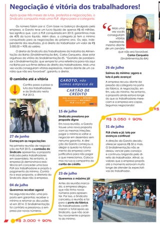 Os número falam por si. Com base no balanço divulgado pela
empresa, a Garoto teve um lucro líquido de apenas R$ 45 milhões.
Isso significa que, com a PLR conquistada em 2013, garantimos mais
de 40% do lucro líquido. Além disso, a categoria já tem o mínimo
conquistado para as negociações do próximo ano. Ou seja, inde-
pendente dos resultados, já é direito do trabalhador um valor de R$
3.000,00 + 90% do salário.
O diretor do Sindicato dos Trabalhadores da Indústria da Alimen-
tação da Bahia (SindiAlimentação-BA), Carlos Cerqueira, disse estar
orgulhoso da vitória do Sindialimentação-ES. “Gostaria de parabeni-
zar o Sindialimentação, que sempre foi uma referência para nós aqui
na Bahia por sua firme defesa do direito dos trabalhadores. Mais uma
vez vocês conseguiram vitórias expressivas, mesmo diante de um ce-
nário que não era favorável”, garantiu o diretor.
Começam as negociações
Na primeira reunião de negocia-
ção da PLR 2013, a comissão do
Sindicato apresentou a proposta
indicada pelos trabalhadores
em assembleia. No entanto, a
empresa já demonstrava resis-
tência em conceder uma boa
PLR aos trabalhadores e propôs o
pagamento do mínimo. Contrá-
ria a essa proposta, a diretoria do
Sindicato disse não à empresa.
27 de junho
Queremos receber agora!
Na segunda reunião, uma pro-
posta sem garantias: receber o
mínimo e retomar as discussões
só em 2014. O Sindialimentação
foi contrário e pressionou a em-
presa por novos números.
04 de julho
15 de julho
R$ 3.000 + 90%
R$ 3.050 + 90%
Sindicato pressiona por
proposta digna
Em nova reunião, a Garoto
trouxe uma nova proposta
com as mesmas inteções:
pagar o mínimo e voltar a
negociar em dezembro sem
nenuma garantia. A dire-
ção da Garoto começou a
alegar a queda no fatura-
mento da empresa como
justificativa para não pagar
o que merecíamos. Coloca-
mos na rua a campanha do
cartão de crédito.
23 de julho
26 de julho
Queremos o máximo já!
Antes da reunião marca-
da, a empresa alegou
que não tinha novos
números para apresen-
tar. Por isso, o Sindicato
cancelou a reunião e foi
para a porta da fábrica.
Os trabalhadores confir-
maram o total apoio ao
Sindicato, que não acei-
tou novamente a propos-
ta do mínimo.
Saímos do mínimo: agora a
luta é pelo avanço!
A empresa recuou diante da
pressão da categoria na porta
da fábrica. A negociação, en-
fim, saiu do mínimo. No entanto,
a proposta ainda estava longe
do que os trabalhadores mere-
ciam e a empresa era capaz.
Seguimos negociando!
PLR cheia e já: luta por
avanços continua!
A direção da Garoto decidiu
oferecer apenas R$ 50 a mais.
O Sindialimentação não se
deixou vencer pelo cansaço
e continuou brigando pelo di-
reito do trabalhador. Afinal, os
valores que a empresa proprôs
até o momento estavam muito
longe de atender às expectati-
vas do trabalhador.
R$
31 de julho
Negociação é vitória dos trabalhadores!
Mais uma
vez vocês
conseguiram
vitórias
expressivas,
mesmo diante
de um cenário
que não era favorável.
Carlos Cerqueira
(SindiAlimentação-BA)
Após quase três meses de lutas, protestos e negociações, o
Sindicato conquista mais uma PLR digna para a categoria.
O caminho até a vitória
Confira passo a passo a
luta dos trabalhadores
e do Sindicato nesta
PLR 2013.
 