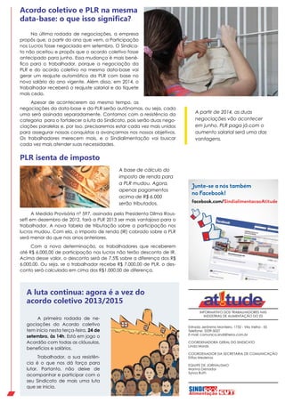 INFORMATIVO DOS TRABALHADORES NAS
INDÚSTRIAS DE ALIMENTAÇÃO DO ES
Estrada Jerônimo Monteiro, 1732 - Vila Velha - ES
Telefone: 3339-5027
E-mail: comunica.sindi@terra.com.br
COORDENADORA GERAL DO SINDICATO
Linda Morais
COORDENADOR DA SECRETARIA DE COMUNICAÇÃO
Elifas Medeiros
EQUIPE DE JORNALISMO
Marina Denadai
Sylvia Ruth
facebook.com/SindialimentacaoAtitude
Junte-se a nós também
no Facebook!
A Medida Provisória nº 597, assinada pela Presidenta Dilma Rous-
seff em dezembro de 2012, fará a PLR 2013 ser mais vantajosa para o
trabalhador. A nova tabela de tributação sobre a participação nos
lucros mudou. Com ela, o imposto de renda (IR) cobrado sobre a PLR
será menor do que nos anos anteriores.
Com a nova determinação, os trabalhadores que receberem
até R$ 6.000,00 de participação nos lucros não terão desconto de IR.
Acima desse valor, o desconto será de 7,5% sobre a diferença dos R$
6.000,00. Ou seja, se o trabalhador recebe R$ 7.000,00 de PLR, o des-
conto será calculado em cima dos R$1.000,00 de diferença.
PLR isenta de imposto
Na última rodada de negociações, a empresa
propôs que, a partir do ano que vem, a Participação
nos Lucros fosse negociada em setembro. O Sindica-
to não aceitou e propôs que o acordo coletivo fosse
antecipado para junho. Essa mudança é mais bené-
fica para o trabalhador, porque a negociação da
PLR e do acordo coletivo na mesma data-base vai
gerar um reajuste automático da PLR com base no
novo salário do ano vigente. Além disso, em 2014, o
trabalhador receberá o reajuste salarial e do tíquete
mais cedo.
Apesar de acontecerem ao mesmo tempo, as
negociações da data-base e da PLR serão autônomas, ou seja, cada
uma será assinada separadamente. Contamos com a resistência da
categoria para o fortalecer a luta do Sindicato, pois serão duas nego-
ciações paralelas e, por isso, precisaremos estar cada vez mais unidos
para assegurar nossas conquistas a avançarmos nos nossos objetivos.
Os trabalhadores merecem mais, e o Sindialimentação vai buscar
cada vez mais atender suas necessidades.
Acordo coletivo e PLR na mesma
data-base: o que isso significa?
A partir de 2014, as duas
negociações vão acontecer
em junho. PLR paga já com o
aumento salarial será uma das
vantagens.
A base de cálculo do
imposto de renda para
a PLR mudou. Agora,
apenas pagamentos
acima de R$ 6.000
serão tributados.
A luta continua: agora é a vez do
acordo coletivo 2013/2015
A primeira rodada de ne-
gociações do Acordo coletivo
tem início nesta terça-feira, 24 de
setembro, às 14h. Está em jogo o
Acordão com todas as cláusulas,
benefícios e salários.
Trabalhador, a sua resistên-
cia é o que nos dá força para
lutar. Portanto, não deixe de
acompanhar e participar com o
seu Sindicato de mais uma luta
que se inicia.
 