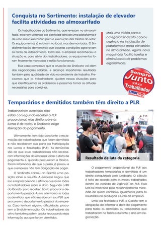 Conquista no Sortimento: instalação de elevador
facilita atividades no almoxarifado
Os trabalhadores do Sortimento, que revezam no almoxarifado, estavam sofrendo por conta da falta de uma plataforma e
de uma mesa elevatória para a execução das tarefas do setor.
Os equipamentos já estavam no local, mas desmontados. O Sindialimentação demonstrou que aquelas condições agravavam
os riscos de adoecimento. Com isso, a empresa reconheceu a
situação e, para alivio dos trabalhadores, os equipamentos foram finalmente montados e estão funcionando.
Esse caso comprova que a atuação do Sindicato vai além

Mais uma vitória para a
categoria! Sindicato cobrou
urgência na instalação de
plataforma e mesa elevatória
no almoxarifado. Agora, novo
maquinário facilita tarefas e
diminui casos de problemas
ergonômicos.

das negociações salariais, e alcança importantes resultados
também pela qualidade de vida no ambiente de trabalho. Precisamos que os trabalhadores ajudem nessas situações para
que identifiquemos os problemas e possamos tomar as atitudes
necessárias para corrigi-los.

Temporários e demitidos também têm direito a PLR
Trabalhadores demitidos não
estão conseguindo receber a PLR
proporcional, mas direito sobre os
lucros é de todos, e Sindicato exige
liberação do pagamento.
Ultimamente, tem sido constante a reclamação de trabalhadores que foram demitidos
e não receberam sua parte na Participação
nos Lucros e Resultados (PLR). As denúncias
são de que esses trabalhadores não receberam informações da empresa sobre a data de
pagamento e, quando procuraram a fábrica,
foram informados de que o prazo já passou e
que a empresa não tem obrigação de pagar.
O Sindicato cobrou da Garoto uma posição sobre o assunto. A empresa negou que
isso esteja ocorrendo e afirmou que avisa todos
os trabalhadores sobre a data. Segundo o RH
da Garoto, para receber, basta procurar o departamento pessoal. Assim, orientamos a todos
os demitidos que não receberam sua PLR que
procurem o departamento pessoal da empresa. Caso tenham alguma dificuldade, procurem o Sindialimentação. Os trabalhadores da
ativa também podem ajudar repassando essa
informação aos que foram demitidos.

Resultado de luta da categoria
O pagamento proporcional da PLR aos
trabalhadores temporários e demitidos é um
direito conquistado pelo Sindicato. O cálculo
é feito de acordo com os meses trabalhados
dentro do período de vigência da PLR. Essa
luta foi motivada pelo reconhecimento merecido de quem contribuiu igualmente para os
resultados de produção e lucro da empresa.
Uma vez fechada a PLR, a Garoto tem a
obrigação de informar a data de pagamento
para todos os demitidos ou temporários que
trabalharam na fábrica durante o ano em negociação.

 
