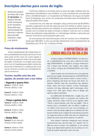 Inscrições abertas para curso de inglês
Matrículas podem
ser feitas até o dia
31 de janeiro, no
Espaço Atitude.
Aulas começam
já em fevereiro.
Aproveite essa
oportunidade de
dominar o idioma
para estudar,
trabalhar, viajar
e se divertir.

Continuam abertas as inscrições para as aulas de inglês voltadas para trabalhadores sindicalizados e seus familiares. O curso é resultado de uma parceria
entre o Sindialimentação e a Cooperativa de Professores de Línguas do Espírito
Santo (Cooperling), que conta com professores formados pela Universidade Federal do Espírito Santo (Ufes).
A parceria traz uma série de vantagens: preço promocional de R$ 349,90 o
semestre, pagamento em até três vezes sem juros nos cartões ou boleto, aulas no
Espaço Atitude (bem pertinho do trabalho), e turnos especialmente definidos de
acordo com os horários de saída e entrada na fábrica. Tudo isso com a competência de professores especializados e a metodologia testada e aprovada por
mais de 15 mil alunos que já passaram pelo curso.
Se você precisar de mais informações, entre em contato com o Sindialimentação pelo 3339-5027, ou tire suas dúvidas diretamente com o representante da
Cooperling, das 13h às 16h, no Espaço Atitude.

Prova de nivelamento
Muitos trabalhadores têm perguntado sobre a possibilidade da criação de novas turmas
para quem já fez cursos em outros lugares e
quer iniciar as aulas em níveis mais avançados
de inglês. O Sindicato vai analisar esses casos
junto com a Cooperling para definir a data das
provas de nivelamento e a abertura de novas
turmas. Entre em contato com o Sindialimentação e inscreva-se.

Turmas: escolha uma das seis
opções, de acordo com a sua rotina
• Segunda e quarta-feira
Turma 1: 12h20 às 13h40
Período: 03/02 a 11/06
Turma 2: 14h20 às 15h40
Período: 03/02 a 11/06

• Terça e quinta-feira
Turma 3: 12h20 às 13h40
Período: 04/02 a 12/06
Turma 4: 14h20 às 15h40
Período: 04/02 a 12/06

• Sexta-feira

Turma 5: 9h ao meio dia
Período: 07/02 a 06/06
Turma 6: 14h30 às 17h30
Período: 07/02 a 06/06

A IMPORTÂNCIA DA
LÍNGUA INGLESA NO DIA A DIA
A língua inglesa é IMPRESCINDÍVEL nos dias atuais. A globalização faz com que o idioma se torne
algo FUNDAMENTAL. O Inglês é a língua internacional, a língua dos estudos, das viagens, dos negócios, enfim, a língua da COMUNICAÇÃO com todo
o MUNDO.
Todos os dias nós convivemos com uma série de
palavras em inglês, daí percebemos a IMPORTÂNCIA
e a INFLUÊNCIA que exerce sobre a nossa cultura...
jeans, shopping, pet shop, lan house, pen drive, notebook, internet, web site, download, big, delivery,
baby, stress, fast food, fashion, e-mail, messenger,
outdoor, hot dog, milkshake, light, hamburger, drink,
happy hour, diet, light, fitness, show e design são
apenas alguns exemplos.
No MERCADO DE TRABALHO, o Inglês virou atributo ESSENCIAL para a conquista da maioria das
vagas. Quantas vezes você já ouviu alguém dizer:
“Perdi a oportunidade, pois não sei Inglês”. Pois é,
mesmo que o candidato não vá utilizar o Inglês ou
vá utilizar muito pouco em seu novo emprego, somente o fato de saber Inglês já é um diferencial. Pesquisas revelam que o salário de uma pessoa que tem
um segundo idioma é 30% mais alto em relação ao
salário de outra que tenha apenas um idioma.
Não existem métodos milagrosos nem escolas
excepcionais que vão lhe fazer um “expert” em Inglês em pouco tempo. Na realidade. é um estudo
longo que dependerá apenas de seu esforço e vontade de querer aprender cada vez mais.

 