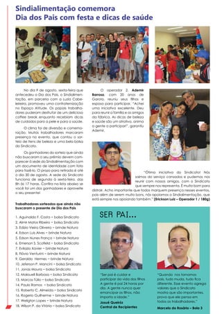 Trabalhadores sorteados que ainda não
buscaram o presente de Dia dos Pais
No dia 9 de agosto, sexta-feira que
antecedeu o Dia dos Pais, o Sindialimen-
tação, em parceria com a Luzia Cabe-
leireira, promoveu uma confraternização
no Espaço Atitude. Os papais trabalha-
dores puderam desfrutar de um delicioso
coffee break enquanto recebiam dicas
de cuidados para a pele e para a saúde.
O clima foi de diversão e comemo-
ração. Muitos trabalhadores marcaram
presença no evento, que contou o sor-
teio de itens de beleza e uma bela bolsa
do Sindicato.
Os ganhadores do sorteio que ainda
não buscaram o seu prêmio devem com-
parecer à sede do Sindialimentação com
um documento de identidade com foto
para fazê-lo. O prazo para retirada é até
o dia 30 de agosto. A sede do Sindicato
funciona de segunda à sexta-feira, das
8h às 17 horas. Confira na lista abaixo se
você foi um dos ganhadores e aproveite
o seu presente!
Sindialimentação comemora
Dia dos Pais com festa e dicas de saúde
“Ótima iniciativa do Sindicato! Nós
saímos do serviço cansados e pudemos nos
reunir com nossos amigos, com o Sindicato
que sempre nos representa. É muito bom para
distrair. Acho importante que todos marquem presença nesses eventos,
pois além de serem muito bons, nós apoiamos o Sindialimentação, que
está sempre nos apoiando também.” (Erickson Luiz – Operador 1 / 180g)
O operador 2, Ademir
Barroso, com 20 anos de
Garoto, reuniu seus filhos e
esposa para participar. “Achei
uma iniciativa excelente. Deu
para reunir a família e os amigos
da fábrica. As dicas de beleza
e saúde são um atrativo, anima
a gente a participar!”, garantiu
Ademir.
“Quando nos tornamos
pais, tudo muda, tudo fica
diferente. Esse evento agrega
valores que o Sindicato
mostra que são importantes,
prova que ele pensa em
todos os trabalhadores.”
Marcelo do Rosário – Bola 3
“Ser pai é cuidar e
participar da vida dos filhos
A gente é pai 24 horas por
dia. A gente nunca quer
emancipar os filhos, não
importa a idade.”
Josué Queiróz
Central de Recipientes
Se r pai...1. Aguinaldo F. Costa − bolsa Sindicato
2. Almir Matos Ribeiro − bolsa Sindicato
3. Edizio Vieira Oliveira − brinde Natura
4. Edson Luis Alves − brinde Natura
5. Edson Nunes França − brinde Natura
6. Emerson S. Scofield − bolsa Sindicato
7. Evilazio Xavier − brinde Natura
8. Flávio Venturini − brinde Natura
9. Geraldo Hermes − brinde Natura
10. Jeferson P. Mancini − bolsa Sindicato
11. Jonas Moura − bolsa Sindicato
12. Maksuell Barbosa − bolsa Sindicato
13. Marcos Túlio − bolsa Sindicato
14. Paulo Ramos − bolsa Sindicato
15. Roberto C. Almeida − bolsa Sindicato
16. Rogerio Guilherme − brinde Natura
17. Weligton Lopes − brinde Natura
18. Wilson P. da Vitória − bolsa Sindicato
 