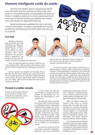 Estudos comprovam
que os homens são mais
vulneráveis às doenças,
especialmente enfermi-
dades graves e crôni-
cas. O motivo é que eles
recorrem com menos
frequência aos procedi-
mentos preventivos de
saúde e só procuram um
médico quando os quadros já se agravaram.
Entre os casos de morte por infarto e acidente vas-
cular cerebral (AVC), 60% das vítimas são homens, revela
o Instituto Dante Pazzanese de Cardiologia, de São Pau-
lo.
Estudo recente do Hospital do Coração (HCor),
também de São Paulo, aponta que jovens entre 20 e
40 anos estão tendo mais problemas cardiovasculares,
como infartos. Os casos nessa faixa etária já represen-
tam, em média, 12% do total. Há dez anos, esse número
não passava de 6%.
Homem inteligente cuida da saúde
Atitudes simples podem prevenir
muitas doenças e deixar você
tranquilo para trabalhar, curtir a
família e aproveitar a vida.
Tem homem que não fala no assunto, finge que
não vê e faz que não escuta, mas cuidar da
saúde é coisa de homem sim!
A maior parte das doenças
que envolvem a saúde do homem
podem ser prevenidas com mu-
danças na alimentação e com-
portamento.
Os principais vilões da saúde
do homem são o consumo excessi-
vo de álcool e o fumo. Publicações
internacionais comprovam que o
cigarro é o principal causador de
disfunção erétil, por exemplo. No
passado, a disfunção era chama-
da de “impotência sexual”. Hoje,
sabe-se que o problema atinge
cerca de três em cada 10 homens
no mundo e os tratamentos garan-
tem a melhora no desempenho
sexual.
O consumo excessivo de ál-
cool e seus ocasionais “tira-gostos”
gordurosos são uma combinação
Prevenir é o melhor remédio
propícia para diversos tipos de cân-
cer e doenças cardiovasculares,
como o infarto, acidente vascular
cerebral (AVC) e hipertensão, tam-
bém chamada de “pressão alta”.
Além de beber moderada-
mente e não fumar, o homem
pode evitar uma série de compli-
cações com a prática de ativida-
des físicas durante pelo menos 30
minutos diários e a manutenção
do peso adequado à altura. Além
disso, é importante regular a ali-
mentação com frutas, verduras,
legumes, grãos e cereais integrais.
O acompanhamento médico
também é essencial. Visitas regula-
res ao cardiologista, clínico geral e
urologista são necessárias inclusive
para serem identificados os fatores
familiares de risco.
O receio de passar pelos exames preventivos e a
falta de tempo afastam muitos homens dos consultórios
médicos. O toque retal para o diagnóstico do câncer de
próstata, por exemplo, ainda carrega muitos mitos, ape-
sar de ser rápido e indolor, garantindo alta eficácia na
análise de uma doença silenciosa que afeta 50 mil ho-
mens por ano no Brasil. Por isso, a Sociedade Brasileira de
Urologia orienta os homens a realizarem o exame anual-
mente a partir dos 40 anos.
Mudança de hábitos: essa é a proposta do Agosto
Azul, movimento que tem crescido em todo o país, com
ações em diversas áreas pela conscientização da saúde do
homem. O objetivo é diminuir os números preocupantes de
mortes de homens por causas que poderiam ser evitadas
com a prevenção e o diagnóstico precoce.
Nesta batalha pela qualidade de vida, a principal
arma é a informação. Conheça os principais riscos e quais
profissionais você deve procurar para deixar tudo azul com
a sua saúde.
Sexo frágil
 