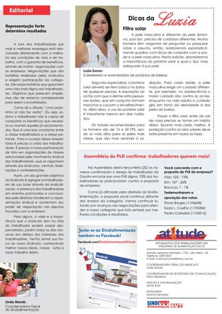 INFORMATIVO DOS TRABALHADORES NAS
INDÚSTRIAS DE ALIMENTAÇÃO DO ES
Estrada Jerônimo Monteiro, 1732 - Vila Velha - ES
Telefone: 3339-5027
E-mail: comunica.sindi@terra.com.br
COORDENADORA GERAL DO SINDICATO
Linda Morais
COORDENADOR DA SECRETARIA DE COMUNICAÇÃO
Elifas Medeiros
EDIÇÃO E DIAGRAMAÇÃO
Sylvia Ruth
ESTAGIÁRIA
Marina Denadai
Segundo especialista, o protetor
solar deveria ser item básico na bolsa
de qualquer pessoa. A exposição ao
sol faz com que a derme sofra peque-
nas lesões, que em conjunto formam
manchas e causam o envelhecimen-
to. Além disso, o uso do protetor solar
é importante mesmo em dias nubla-
dos.
Os fatores recomendados para
os homens são de 15 e 30 FPS, sen-
do os mais altos para as peles mais
claras, que são mais sensíveis à ra-
Dicas da
Filtro solar
Editorial
Linda Morais
Coordenadora Geral
do Sindialimentação
A luta dos trabalhadores por
mais e melhores empregos está rela-
cionada diretamente com a melho-
ria das condições de vida e de tra-
balho, com a garantia de benefícios,
através de muitas negociações com
as empresas. Negociações que são
batalhas realizadas pelos sindicatos
e exigem participação da catego-
ria. São essas batalhas que garantem
uma vida mais digna aos trabalhado-
res. Objetivos que parecem simples,
mas são de extrema complexidade
para serem concretizados.
Como diz o ditado: “uma ando-
rinha só não faz verão”. Ou seja, so-
zinho o trabalhador não é capaz de
conquistar os benefícios que necessi-
ta ou manter aqueles já sacramenta-
dos. Essa é uma luta constante entre
a classe trabalhadora e a classe pa-
tronal. Para o sucesso dessa emprei-
tada é preciso a união dos trabalha-
dores. É preciso a nossa participação
de fato em organizações de classes
estruturadas pelo movimento sindical
dos trabalhadores, que se organizam
através dos sindicatos, centrais, fede-
rações e confederações.
Assim, um dos grandes objetivos
do sindicato é agregar os trabalhado-
res de sua base através da sindicali-
zação. A presença dos trabalhadores
em eventos promovidos e convoca-
dos pela diretoria fortalecem a repre-
sentação sindical e aumentam seu
poder de negociação nas disputas
travadas com a empresa.
Para alguns, o valor e a impor-
tância que o sindicato tem na vida
do trabalhador podem passar des-
percebidos, porém todos os dias atu-
amos em defesa dos interesses dos
trabalhadores. Venha somar sua for-
ça ao nosso sindicato, conhecendo
melhor nossos ideais, nossas lutas e
nosso trabalho diário.
Representação forte
determina resultados
A pele masculina é diferente da pele femini-
na, pois isso, precisa de cuidados diferentes. Muitos
homens têm vergonha de perguntar ou pesquisar
sobre o assunto, então, realizaremos esporadica-
mente quadros com dicas de cuidados com a saú-
de e a pele masculina. Nesta edição, abordaremos
a importância do protetor solar e qual o tipo mais
adequado à sua pele.
diação. Para cada idade, a pele
masculina exige um cuidado diferen-
te, por exemplo: na adolescência o
maior cuidado são contra as acnes,
enquanto na vida adulta o cuidado
gira em torno da oleosidade e dos
pelos da barba.
Passar o filtro solar antes de sair
de casa precisa se tornar um hábito
diário. Quanto mais cedo, melhor. A
proteção contra os raios solares deve
estar presente em todas as fases.
Na Assembleia desta terça-feira (20) os nú-
meros confirmaram o desejo do trabalhador da
Garoto em lutar por uma PLR digna: 73% dos tra-
balhadores se posicionaram contra a proposta
da empresa.
Como já afirmado pela diretoria do Sindia-
limentação, a proposta atual continua distante
dos anseios da categoria. Vamos continuar lu-
tando por avanços nas negociações para aten-
der a nossa categoria que luta sempre por me-
lhores condições e resultados.
Você concorda com a
proposta de PLR da empresa?
Não: 522 - 73%
Sim: 187 - 26%
Brancos: 7 - 1%
Testemunharam a
apuração dos votos:
Flavio Borges (1104608)
Kesia L. Coelho (1105284)
Pedro Corbelari (1102016)
Assembleia da PLR confirma: trabalhadores querem mais!
Luzia Zanon
Cabeleireira e revendedora de produtos de beleza
 