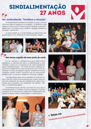 Ser sindicalizado “fortalece a atuação”
Os trabalhadores acreditam e confiam na ação do Sindicato para garantir segurança no trabalho. “O Sindicato pode
brigar por uma causa. Eu tenho a quem recorrer, se precisar”,
explica A.R. “Contribuir com o Sindicato também fortalece a
atuação”, ressalta R.N.
A noite também foi a oportunidade de reencontrar amigos de fábrica num ambiente de descontração e alegria.

Nós temos orgulho de estar junto de vocês
Em seu discurso, a coordenadora geral Linda Morais
agradeceu a presença de todos os trabalhadores e seus
familiares e destacou a importância de cada trabalhador
para o Sindialimentação. “Em nome de toda a diretoria, reassumimos e reafirmamos nosso compromisso com você, trabalhador. É motivo de alegria e orgulho representarmos essa
categoria. Existem muitas conquistas que nós alcançamos
primeiro aqui e se tornaram referência nacional”, registrou.
“Ao logo desses anos, temos realizado um trabalho coletivo, feito por cada um que participa das nossas ações em
favor da qualidade de vida dos trabalhadores, pela manutenção das conquistas e da ampliação dos direitos.”, afirmou a coordenadora geral.
O Sindialimentação atende uma base de cerca de 10
mil trabalhadores. E o histórico de lutas é grande. A recente
conquista foi a inclusão dos maridos das trabalhadoras da
Garoto no plano médico, odontológico e farmaceutico.

+ fotos

no

k.com

faceboo

Atitude

ao
mentac
Sindiali
/

 