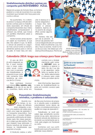 Sindialimentação distribui camisas em
campanha pelo NOV EM B RO AZ UL
Depois do sucesso do Outubro Rosa, os homens
pediram e o mês de novembro foi a vez deles
mostrarem que também têm força para lutar
contra o câncer.
Na quarta-feira, 13, a diretoria esteve no Espaço Atitude distribuindo camisas para os trabalhadores associados, em virtude da
campanha Novembro Azul. Vários
trabalhadores compareceram e
retiraram seu brinde, que incluía
um panfleto informativo sobre a
campanha.
Muitos homens ainda relutam
em aderir ao movimento. O que
eles não sabem é que, no Brasil,
o câncer de próstata é o segundo mais comum entre os homens,
perdendo apenas para o câncer
de pele. O maior tabu em rela-

ção à doença é o
exame diagnóstico:
o toque. Mas, nem
sempre é preciso
realizá-lo. Apenas se
no exame de sangue
(PSA) constar alguma
alteração.
Homens, não deixem de se prevenir. O
câncer de próstata tem
cura se diagnosticado em suas fases
iniciais. Visite anualmente o seu médico, faça os exames. Você é a força da sua casa, não deixe que uma
doença lhe enfraqueça. Previna-se!

Ainda dá tempo de
pegar a sua camisa!
Basta se dirigir à sede do
Sindialimentação.

Calendário 2014: traga sua criança para fazer parte!
contato com o Sindialimentação pelo número 3339-5027 para se
cadastrar e reservar a
data. Do dia 2 ao dia
6 de dezembro, serão
feitas as sessões de fotos. Serão selecionadas
6 crianças para cada
tema, por ordem de ins-

O ano de 2013
já está chegando ao
fim. E para montarmos o nosso calendário anual, contamos com a parceria
dos trabalhadores. A
proposta é que cada
mês contenha fotos
temáticas de crianças de 0 a 12 anos.

crição.

Para participar, inscreva
sua criança (filho, sobrinho, neto,
afilhado...) do dia 25 ao dia 29
de novembro. Basta entrar em

Mais informações, ligue para
a sede do Sindialimentação ou
entre em contato conosco pelo
Facebook.

Junte-se a nós também
no Facebook!
facebook.com/SindialimentacaoAtitude

Pneumático: Sindialimentação
reivindica, e problema é solucionado
Durante muito tempo, os auxiliares da refinaria
eram obrigados a realizar uma espécie de rodízio para
cobrir uma vaga de operador 2
no transporte pneumático. Essa
prática fere o Acordo Coletivo,
que prevê a efetivação do trabalhador após três meses exercendo o cargo que ele substitui. Para
que ninguém fosse efetivado, a
Garoto substituía de tempos em
tempos os trabalhadores que
exerciam a função.
O Sindicato cobrou o setor

de Recursos Humanos da empresa a solução para o problema,
caracterizado como desvio de
função, e a empresa promoveu o
auxiliar ao cargo de operador 2.
Trabalhador, se você perceber algo semelhante acontecendo no seu setor, denuncie ao
Sindicato através dos diretores ou
enviando sua reclamação por e-mail, pela página do Facebook
ou carta.
Contamos com sua contribuição para que juntos possamos
defender nossos direitos!

INFORMATIVO DOS TRABALHADORES NAS
INDÚSTRIAS DE ALIMENTAÇÃO DO ES
Estrada Jerônimo Monteiro, 1732 - Vila Velha - ES
Telefone: 3339-5027
E-mail: comunica.sindi@terra.com.br
COORDENADORA GERAL DO SINDICATO
Linda Morais
COORDENADOR DA SECRETARIA DE COMUNICAÇÃO
Elifas Medeiros
EQUIPE DE JORNALISMO
Marina Denadai
Sylvia Ruth

 