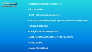 • DESENVOLVIMENTO DE WEBSITES
• HOSPEDAGEM
•S.E.O – ( Otimização de palavras )
•GOOGLE ADWORDS (Criação e gerenciamento de campanhas)
• CRIAÇÃO BANNERS
• CRIAÇÃO DE IMAGENS (LOGOS)
• ARTE IMPRESSA (FOLDERS, FLYERS E OUTROS)
• ARTE DIGITAL
• EMAIL MARKETING
 