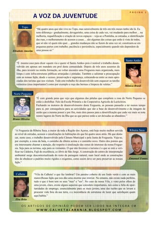 P ÁGINA        2

                   A VOZ DA JUVENTUDE
       Topo
                     “Há quatro anos que não vivo no Topo, mas sensivelmente de três em três meses tenho ido lá. Eu
                     noto diferença - gradualmente, devagarinho, uma coisa de cada vez, vai mudando para melhor… na
                     melhoria, requalificação e criação de novos espaços – veja-se a Pontinha, as estradas, a identificação
                     das ruas, o melhoramento de acessos a casas… são algumas das coisas que estão à vista de todos,
                     que só não vê quem não quer… grandes mudanças não se fazem de uma vez só; constroem-se em
                     pequenas partes com trabalho, paciência e persistência, especialmente quando não dependem de
Elisabete Amorim     uma pessoa só.”


                                                                                                             Santo Antão
   “É mesmo caso para dizer «quem viu e quem vê Santo Antão» pois é notável o trabalho desen-
   volvido em apenas um mandato em prol desta comunidade. Depois de três anos ausentes da
   ilha, para investir na minha formação, ao voltar encontro uma Freguesia mais organizada, mais
   limpa e com infra-estruturas públicas arranjadas e pintadas. Também a salientar a preocupação
   com as nossas fajãs, desde o acesso, preservação e segurança, colocando-as entre as mais apre-
   ciadas dos turistas que nos visitam. Todo este trabalho foi desenvolvido sem esquecer as tarefas
   rotineiras (mas importantes!) como por exemplo a roça das bermas e limpeza de valetas.”
                                                                                                             Mónica Brasil


Norte Pequeno
                     “É com grande pena que vejo que algumas das pétalas que compõem a rosa do Norte Pequeno se
                     estão a desfolhar. Falo da Escola Primária e da Cooperativa Agrícola de Lacticínios.
                     Fechando os motores de desenvolvimento desta Freguesia, as pessoas passarão a ter menos tempo
                     para si, por consequência para as actividades que são a base de desenvolvimento e da imagem de
                     união que a mesma possuí e por fim, mais dois passos para a desertificação que cada vez mais se nota
                     nestes lugares do Norte da Ilha que ao que parece estão a ser deixadas ao abandono.”
Bruno Oliveira



 “A Freguesia da Ribeira Seca, a maior da toda a Região dos Açores, está hoje muito melhor servida              Ribeira Seca
 ao nível de estradas, acessos e canalizações às habitações do que há quatro anos atrás. Há que desta-
 car, neste caso, o trabalho desenvolvido pela Câmara Municipal e pela Junta de Freguesia. Veja-se,
 por exemplo, a zona da baía, o caminho da ribeira acima e o caminho novo. Outro dos pontos que
 era interessante chamar a atenção, diz respeito à sinalização das zonas de interesse da nossa Fregue-
 sia. Seja para os turistas, seja para os visitantes. O que não favorece o turismo é o que se está a veri-
 ficar na Caldeira, Fajã de excelência, ex libris de São Jorge. A construção do centro de interpretação
 ambiental surge descontextualizada do resto da paisagem natural, num local onde as construções
 têm de obedecer a padrões muito rígidos e exigentes, como assim deve ser para preservar as nossas              Emanuel Fontes
 fajãs.“



  Calheta          “Vila da Calheta! o que faz lembrar? Um paraíso coberto de um lindo verde e com as mais
                   maravilhosas fajãs que nos dão uma enorme paz interior. No entanto, não existe nada perfeito,
                   tudo o que é bom tem os seus "mas" e "ses". No caso da nossa Vila, e visto pelos olhos de
                   uma jovem, claro, existe alguns aspectos que considero importantes, tais como a falta de opor-
                   tunidades de emprego, essencialmente para os mais jovens, uma das razões que os levam a
                   procurar vida fora da sua terra, e a inexistência de estruturas de lazer que satisfaçam quem
                   aqui habita.”
  Elsa Brito

       OS ARTIGOS DE OPINIÃO PODEM SER LIDOS NA ÍNTEGRA EM
              WWW.CALHETALARANJA.BLOGSPOT.COM
 
