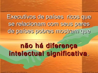 Executivos de países  ricos que se relacionam com seus pares de países pobres mostram que não há diferença intelectual significativa . 