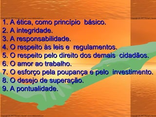 1. A  ética , como princípio  básico. 2. A integridade. 3. A responsabilidade. 4. O respeito às leis e  regulamentos. 5. O respeito pelo direito dos demais  cidadãos. 6. O amor ao trabalho. 7. O esforço pela poupança e pelo  investimento. 8. O desejo de superação. 9. A pontualidade. 