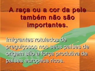 A raça ou a cor da pele também não são importantes. Imigrantes rotulados de preguiçosos nos seus países de origem são a força produtiva de países europeus ricos. 
