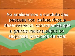 Ao analisarmos a conduta das pessoas nos  países ricos e desenvolvidos, constatamos que a grande maioria segue os  seguintes princípios de vida: 