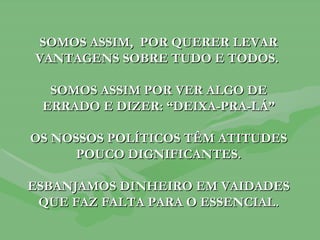 SOMOS ASSIM,  POR QUERER LEVAR VANTAGENS SOBRE TUDO E TODOS.  SOMOS ASSIM POR VER ALGO DE ERRADO E DIZER: “DEIXA-PRA-LÁ” OS NOSSOS POLÍTICOS TÊM ATITUDES POUCO DIGNIFICANTES. ESBANJAMOS DINHEIRO EM VAIDADES QUE FAZ FALTA PARA O ESSENCIAL. 