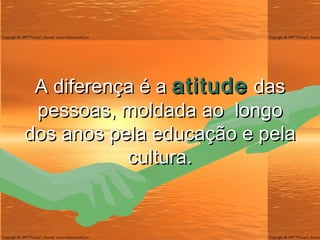 A diferença é a  atitude  das pessoas, moldada ao  longo dos anos pela educação e pela cultura. 