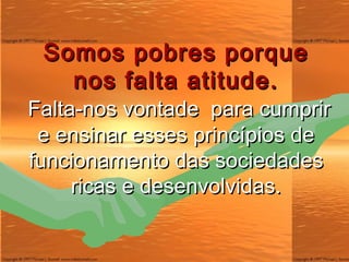Somos pobres porque nos falta atitude. Falta-nos vontade  para cumprir e ensinar esses princípios de funcionamento das sociedades ricas e desenvolvidas. 