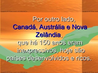 Por outro lado, Canadá, Austrália e Nova Zelândia , que há 150 anos eram   inexpressivos, hoje são países desenvolvidos e ricos. 